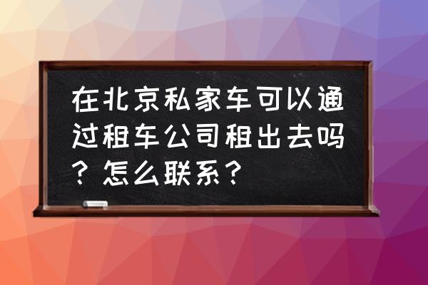 北京市房山区私人汽车怎样租赁 在北京私家车可以通过租车公司租出去吗？怎么联系？