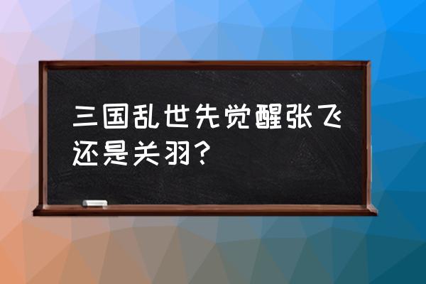 三国乱世什么时候才有大将 三国乱世先觉醒张飞还是关羽？