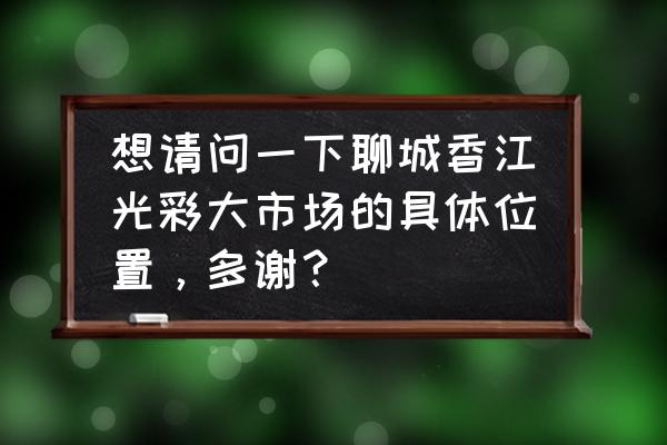 聊城香江批发玩具在哪个区 想请问一下聊城香江光彩大市场的具体位置，多谢？