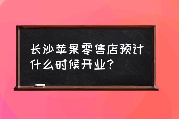 苹果零售店什么时候开业 长沙苹果零售店预计什么时候开业？