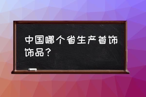 哪里有加工金银首饰 中国哪个省生产首饰饰品？