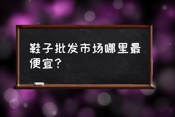 厂家直销鞋子批发市场在哪里 鞋子批发市场哪里最便宜？