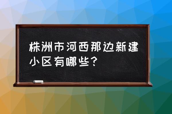 株洲泰山公馆的房子现在多少钱 株洲市河西那边新建小区有哪些？