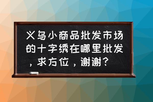 哪里有十字绣批发商 义乌小商品批发市场的十字绣在哪里批发，求方位，谢谢？