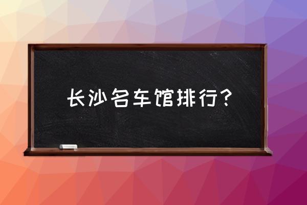 长沙平行进口车店哪家好 长沙名车馆排行？