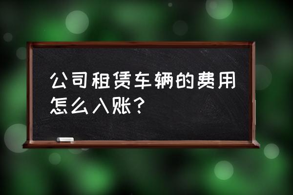 企业租赁汽车做什么会计科目 公司租赁车辆的费用怎么入账？