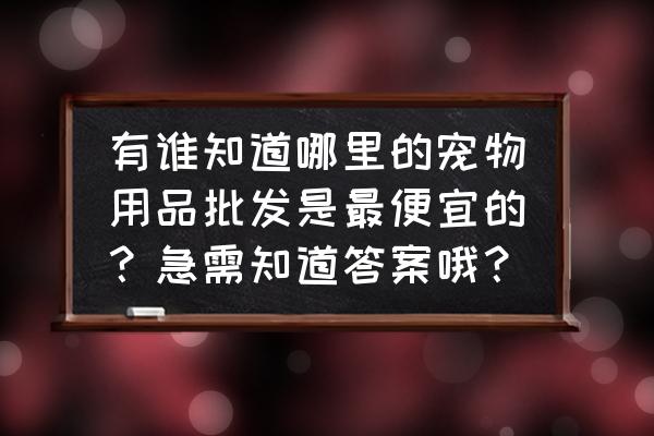 哪里的宠物用品批发市场大 有谁知道哪里的宠物用品批发是最便宜的？急需知道答案哦？