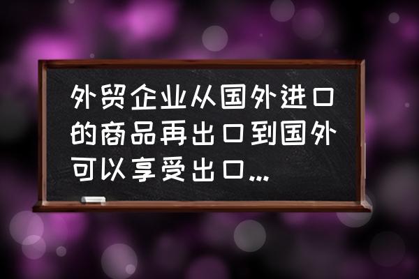 进口的货物再出口有没有退税 外贸企业从国外进口的商品再出口到国外可以享受出口退税吗？