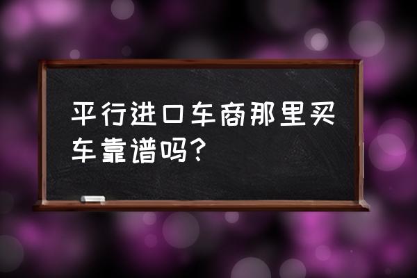 太原大昌平行进口车怎么样 平行进口车商那里买车靠谱吗？