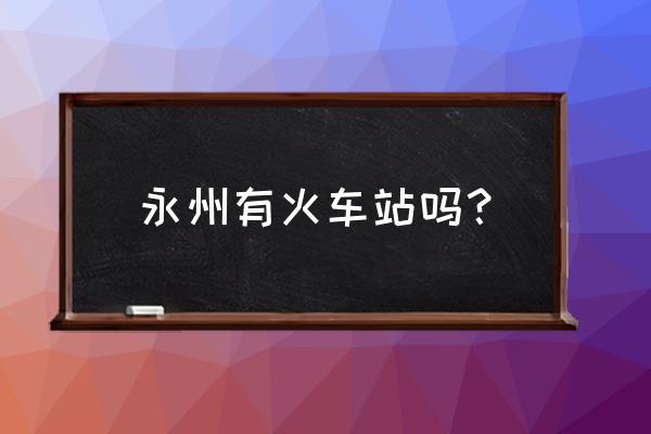 永州站火车站什么时候开放 永州有火车站吗？