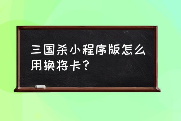 三国杀中点将卡和换将卡有啥不同 三国杀小程序版怎么用换将卡？