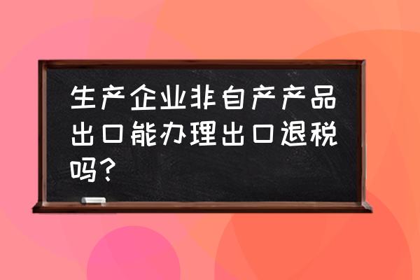 出口非自产货物可以退税吗 生产企业非自产产品出口能办理出口退税吗？