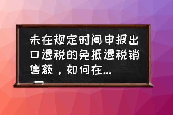 出口退税超期转免税怎么开票 未在规定时间申报出口退税的免抵退税销售额，如何在增值税申报表内免税申报，因已跨年，不知如何操作？