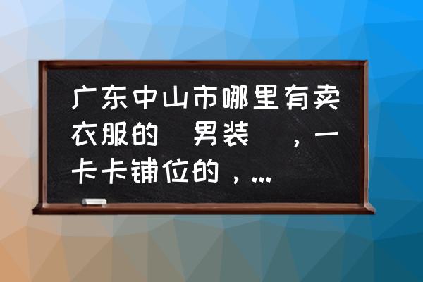 中山龙瑞服装批发市场铺租多少 广东中山市哪里有卖衣服的（男装），一卡卡铺位的，可以讲价的？