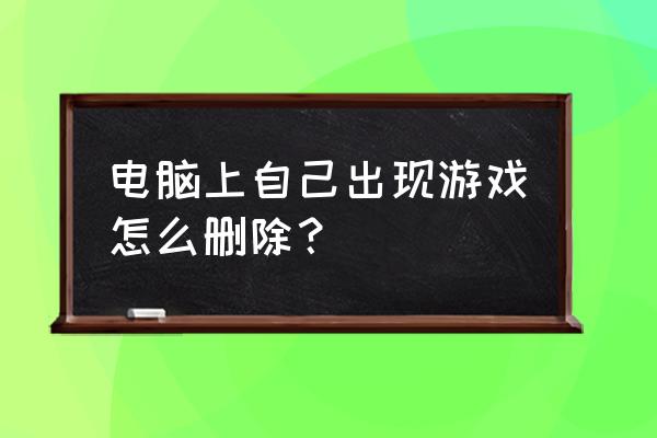 电脑网页游戏怎么彻底删除 电脑上自己出现游戏怎么删除？