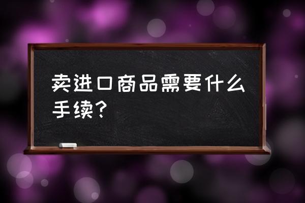 出售进口商品需要什么证件 卖进口商品需要什么手续？