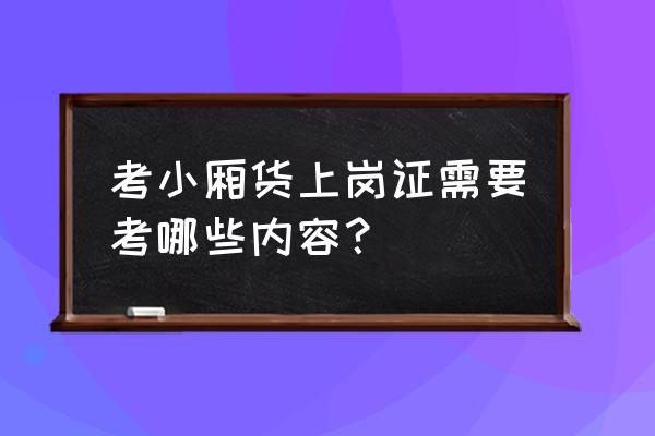 阳江货车上岗证考什么 考小厢货上岗证需要考哪些内容？