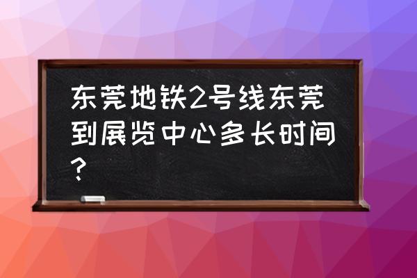 东莞会展中心地铁站是叫什么站 东莞地铁2号线东莞到展览中心多长时间？