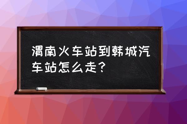 五点到渭南北站如何回韩城 渭南火车站到韩城汽车站怎么走？