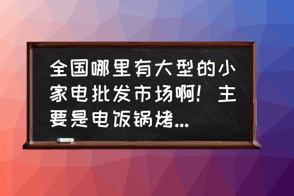 小家电在哪批发市场 全国哪里有大型的小家电批发市场啊！主要是电饭锅烤箱之类的，想做这类行业不知在哪进货？