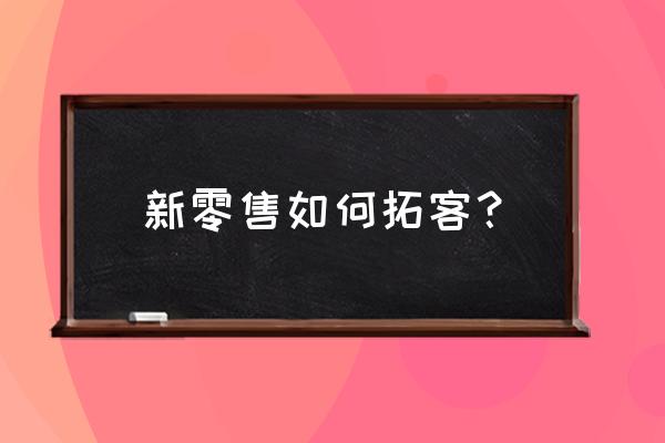 做新零售怎么找客户 新零售如何拓客？