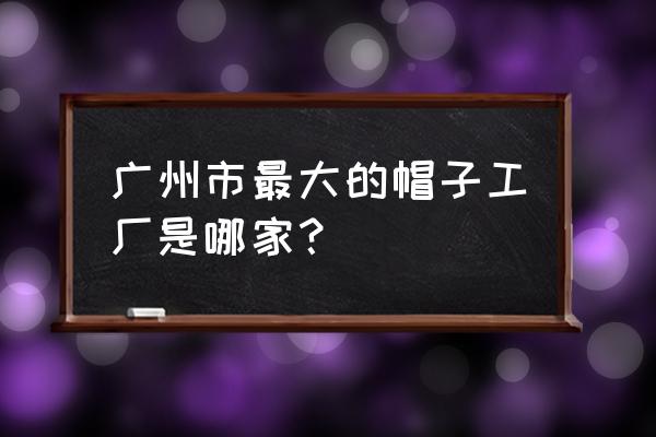 广州帽子加工厂在哪里 广州市最大的帽子工厂是哪家？