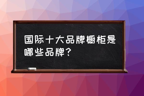 进口橱柜一线品牌有哪些品牌 国际十大品牌橱柜是哪些品牌？