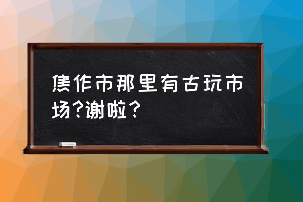 焦作古玩市场人气怎样 焦作市那里有古玩市场?谢啦？