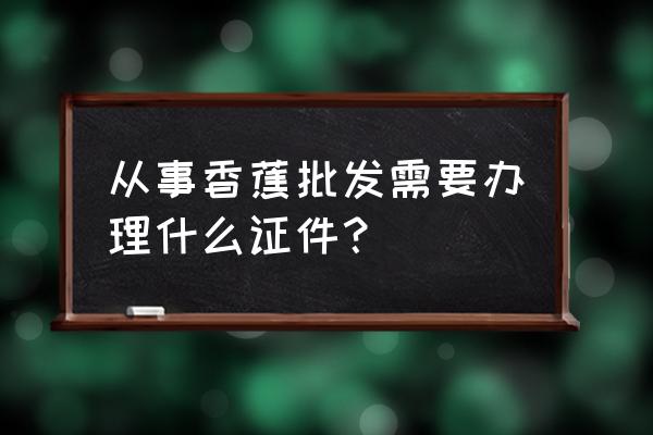 水果批发要办营业执照吗 从事香蕉批发需要办理什么证件？