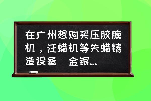 珠宝加工机械在哪里 在广州想购买压胶膜机，注蜡机等失蜡铸造设备（金银首饰加工铸模设备），哪里有这样的比较集中的市场？