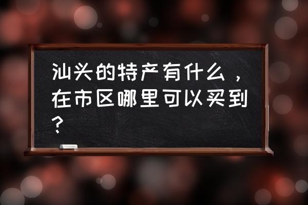 汕头市茶叶批发市场怎么样 汕头的特产有什么，在市区哪里可以买到？