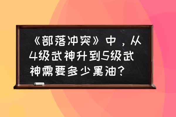 部落冲突升级武神要多少水 《部落冲突》中，从4级武神升到5级武神需要多少黑油？