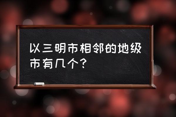 赣州与三明哪里挨着 以三明市相邻的地级市有几个？