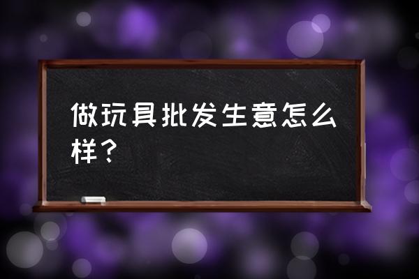 澄海玩具批发零售怎么样 做玩具批发生意怎么样？