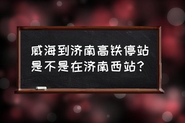 威海到济南动车在哪坐 威海到济南高铁停站是不是在济南西站？