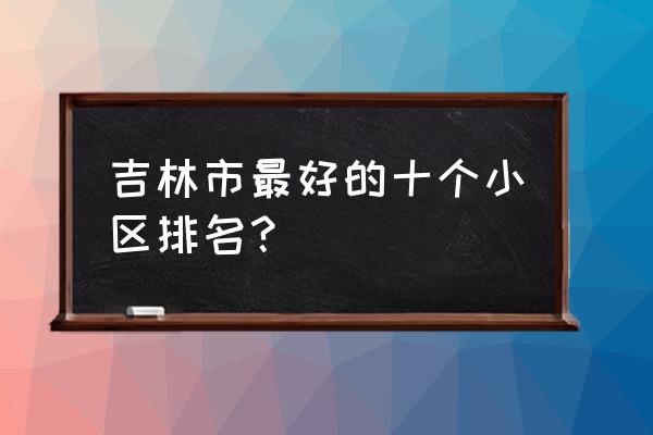 吉林江南哪的房子好 吉林市最好的十个小区排名？