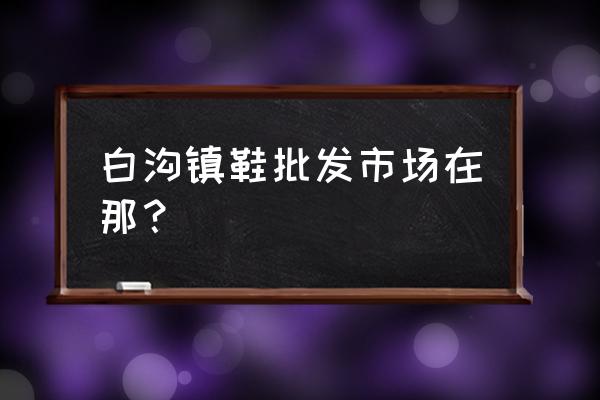 白沟童鞋尾货批发市场在哪 白沟镇鞋批发市场在那？