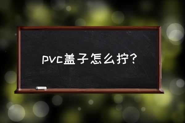 加工塑料瓶盖怎么杼 pvc盖子怎么拧？