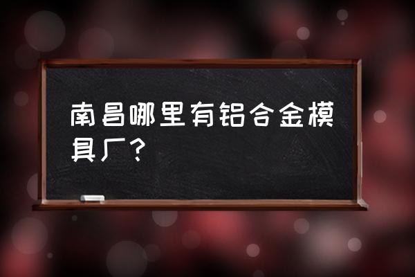 南昌有没有模具加工 南昌哪里有铝合金模具厂？