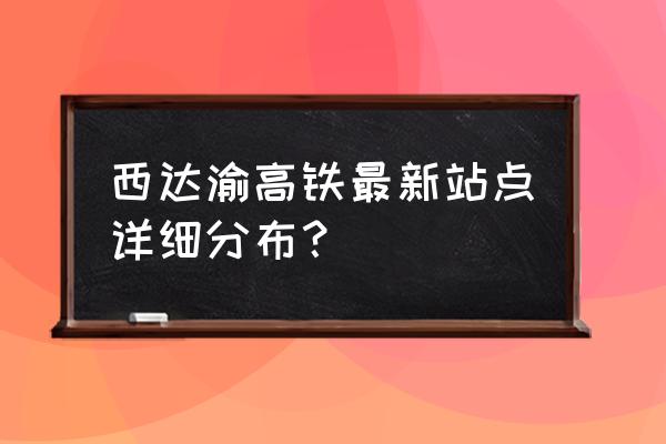 西安到广安要经过哪些地方 西达渝高铁最新站点详细分布？