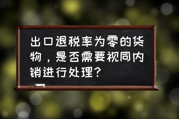 出口退税视同内销的几种情形 出口退税率为零的货物，是否需要视同内销进行处理？