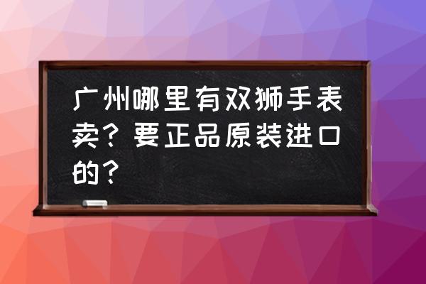 广州原装进口女士手表哪家好 广州哪里有双狮手表卖？要正品原装进口的？