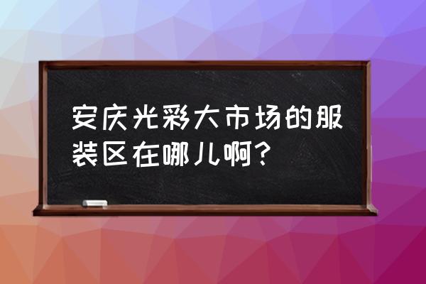 安庆服装批发市场能买衣服吗 安庆光彩大市场的服装区在哪儿啊？