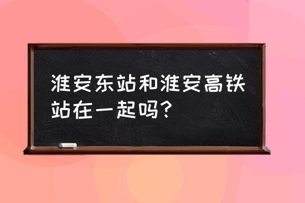 高铁站建立淮安站怎么办 淮安东站和淮安高铁站在一起吗？