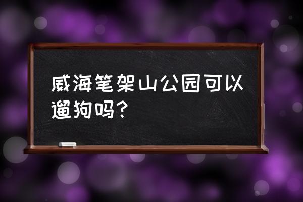 威海哪些地方不能带宠物 威海笔架山公园可以遛狗吗？