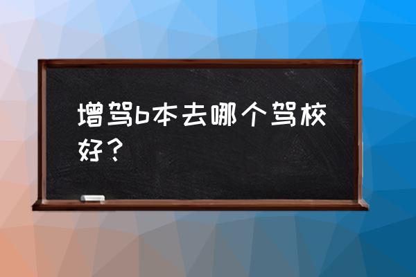 巢湖哪个驾校能考b证 增驾b本去哪个驾校好？