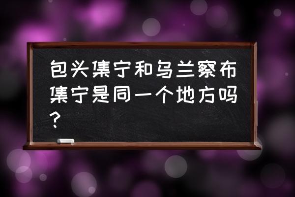 开车从乌兰察布到包头多少公里 包头集宁和乌兰察布集宁是同一个地方吗？