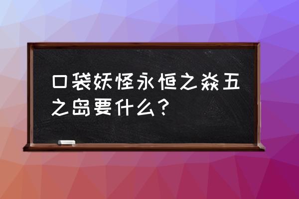 口袋妖怪永恒之炎珍珠怎么得 口袋妖怪永恒之焱五之岛要什么？