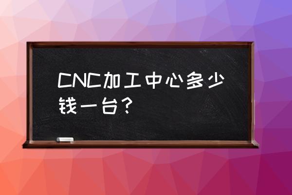 cnc加工中心要多少钱一台 CNC加工中心多少钱一台？