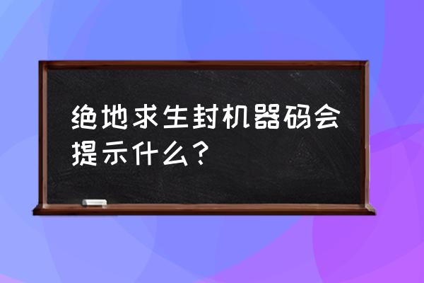 绝地求生硬件封禁显示什么 绝地求生封机器码会提示什么？